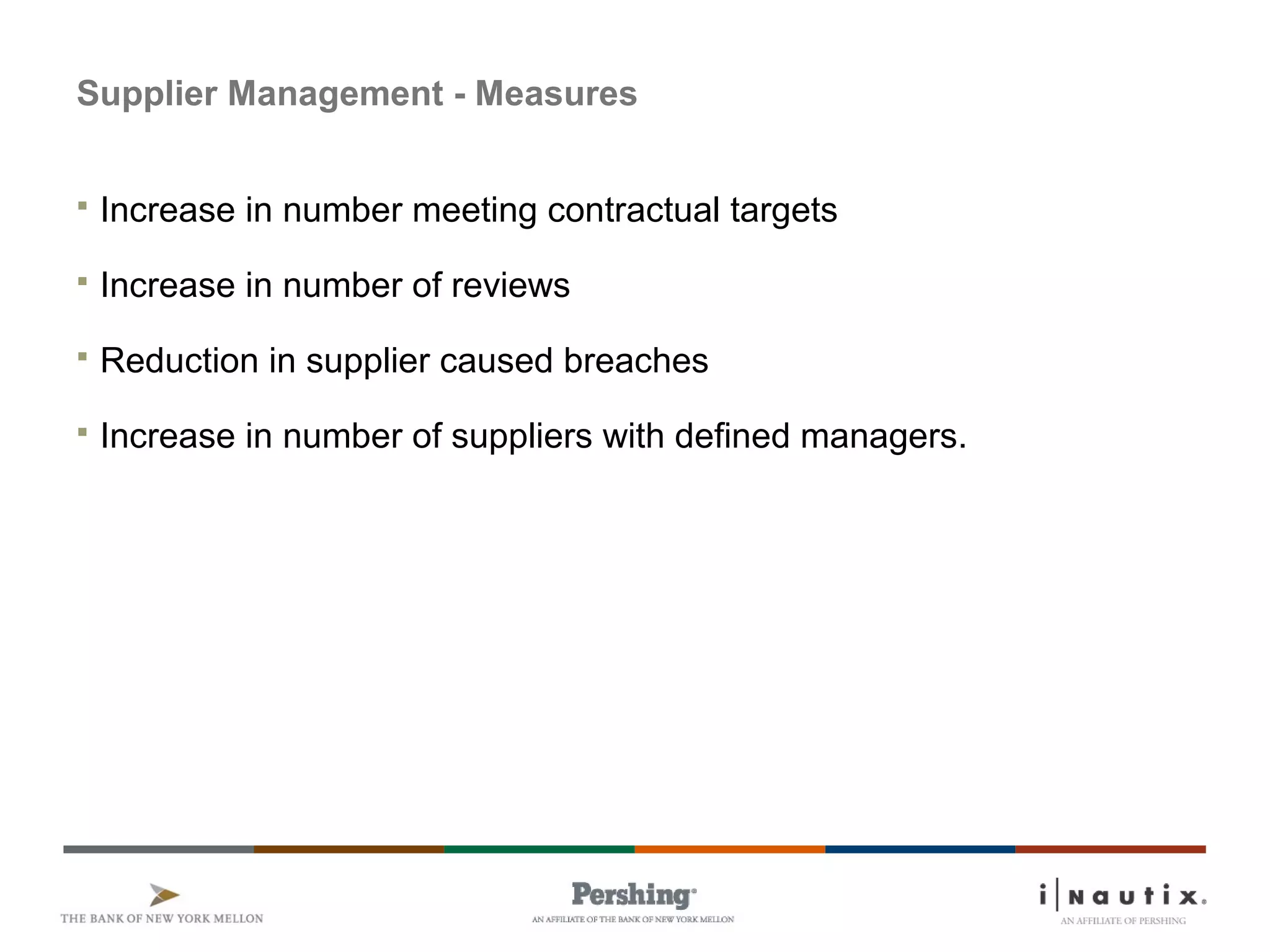 Supplier Management - Measures
 Increase in number meeting contractual targets
 Increase in number of reviews
 Reduction in supplier caused breaches
 Increase in number of suppliers with defined managers.
 