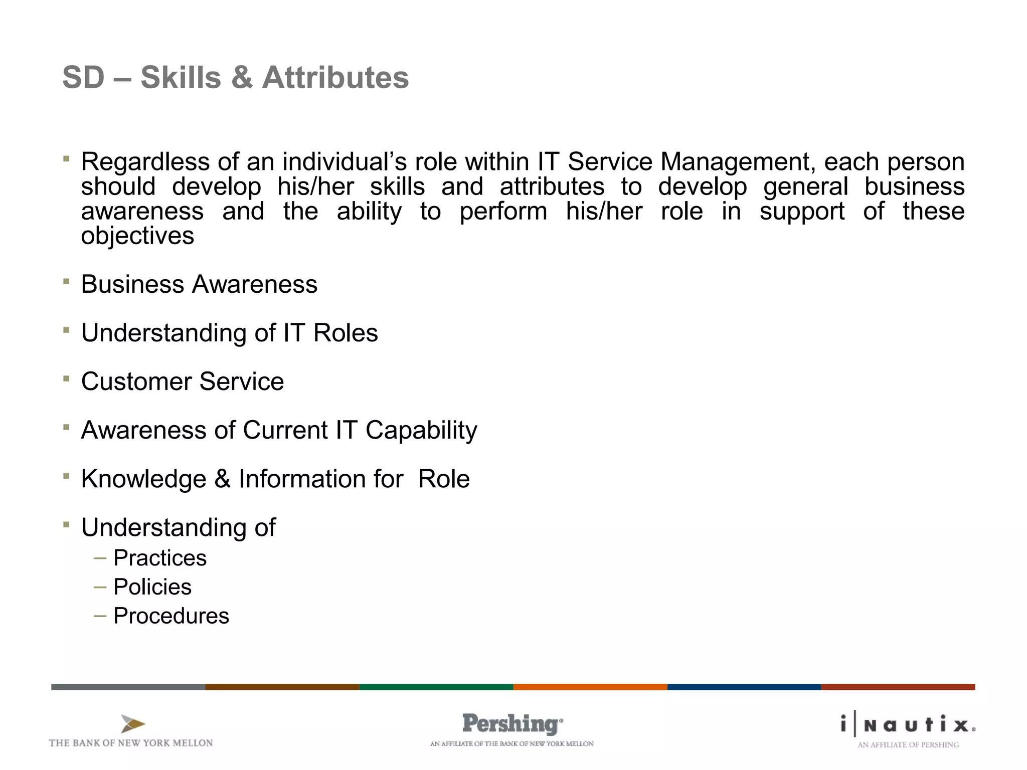 SD – Skills & Attributes
 Regardless of an individual’s role within IT Service Management, each person
should develop his/her skills and attributes to develop general business
awareness and the ability to perform his/her role in support of these
objectives
 Business Awareness
 Understanding of IT Roles
 Customer Service
 Awareness of Current IT Capability
 Knowledge & Information for Role
 Understanding of
– Practices
– Policies
– Procedures
 