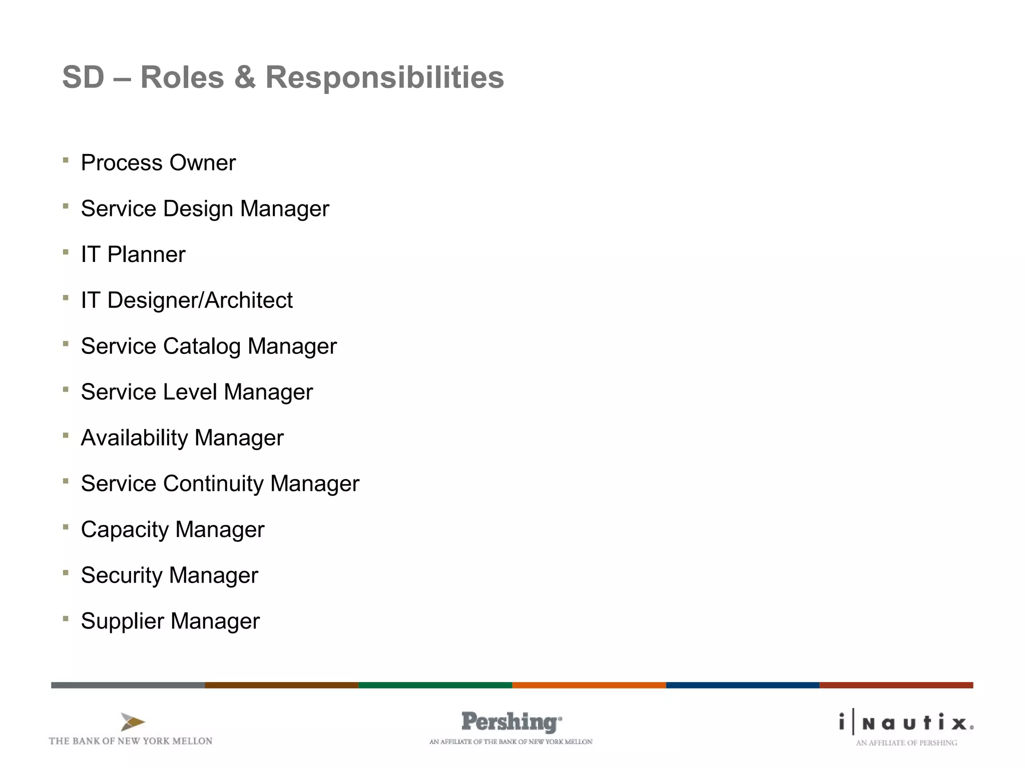 SD – Roles & Responsibilities
 Process Owner
 Service Design Manager
 IT Planner
 IT Designer/Architect
 Service Catalog Manager
 Service Level Manager
 Availability Manager
 Service Continuity Manager
 Capacity Manager
 Security Manager
 Supplier Manager
 