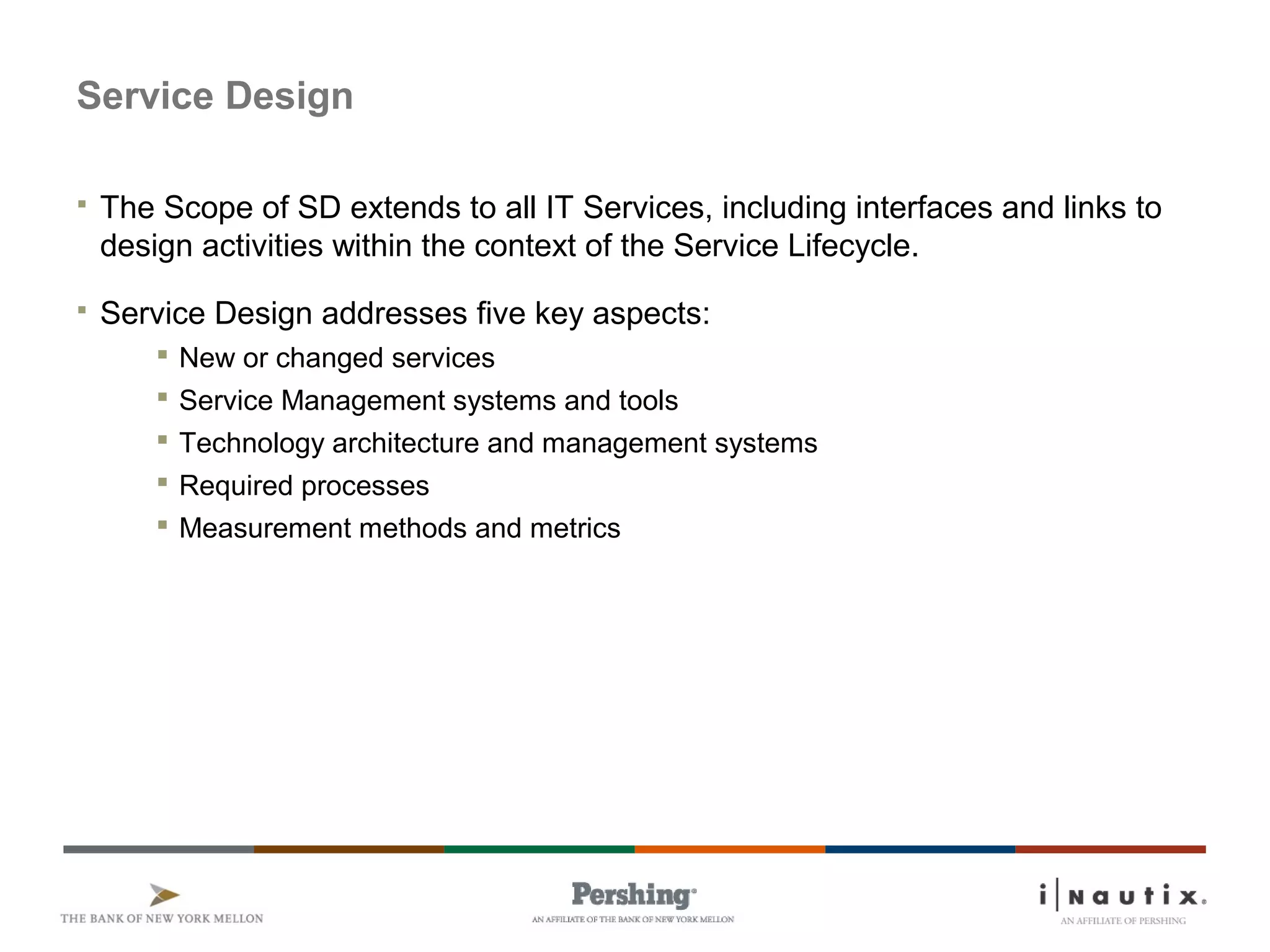 Service Design
 The Scope of SD extends to all IT Services, including interfaces and links to
design activities within the context of the Service Lifecycle.
 Service Design addresses five key aspects:
 New or changed services
 Service Management systems and tools
 Technology architecture and management systems
 Required processes
 Measurement methods and metrics
 