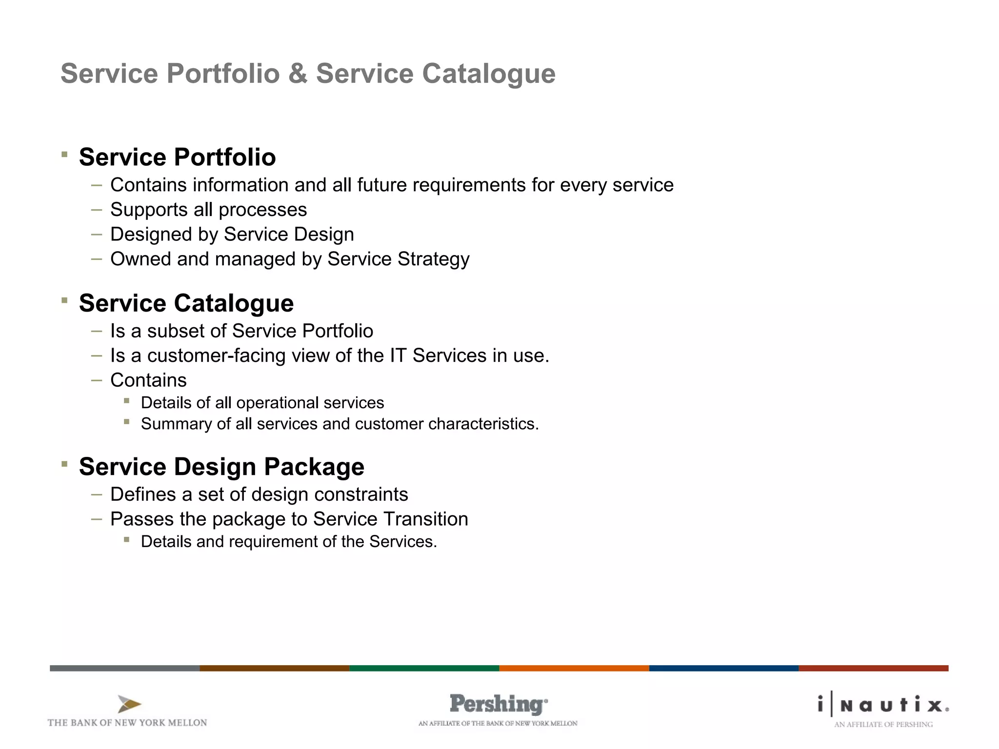 Service Portfolio & Service Catalogue
 Service Portfolio
– Contains information and all future requirements for every service
– Supports all processes
– Designed by Service Design
– Owned and managed by Service Strategy
 Service Catalogue
– Is a subset of Service Portfolio
– Is a customer-facing view of the IT Services in use.
– Contains
 Details of all operational services
 Summary of all services and customer characteristics.
 Service Design Package
– Defines a set of design constraints
– Passes the package to Service Transition
 Details and requirement of the Services.
 