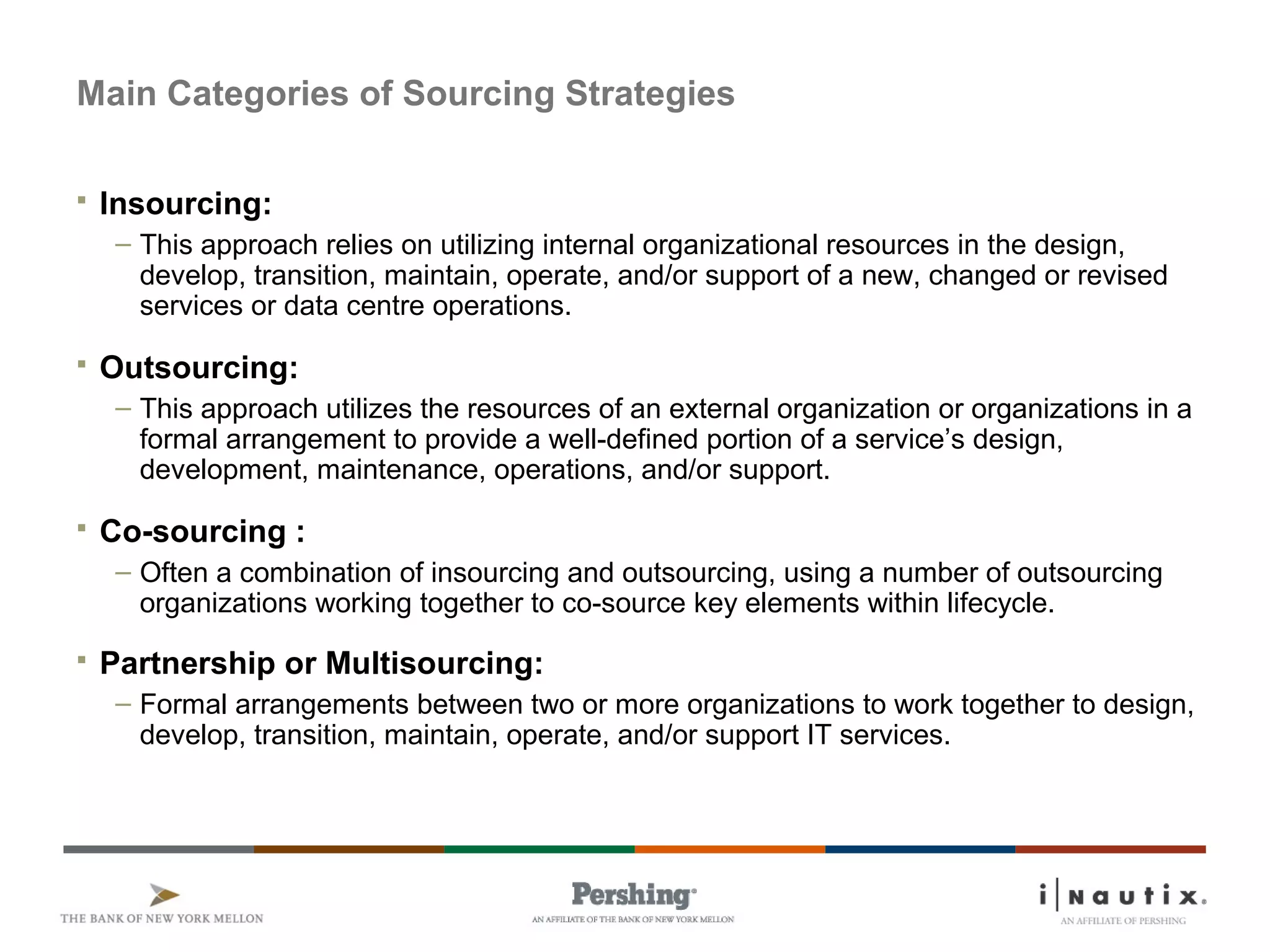 Main Categories of Sourcing Strategies
 Insourcing:
– This approach relies on utilizing internal organizational resources in the design,
develop, transition, maintain, operate, and/or support of a new, changed or revised
services or data centre operations.
 Outsourcing:
– This approach utilizes the resources of an external organization or organizations in a
formal arrangement to provide a well-defined portion of a service’s design,
development, maintenance, operations, and/or support.
 Co-sourcing :
– Often a combination of insourcing and outsourcing, using a number of outsourcing
organizations working together to co-source key elements within lifecycle.
 Partnership or Multisourcing:
– Formal arrangements between two or more organizations to work together to design,
develop, transition, maintain, operate, and/or support IT services.
 