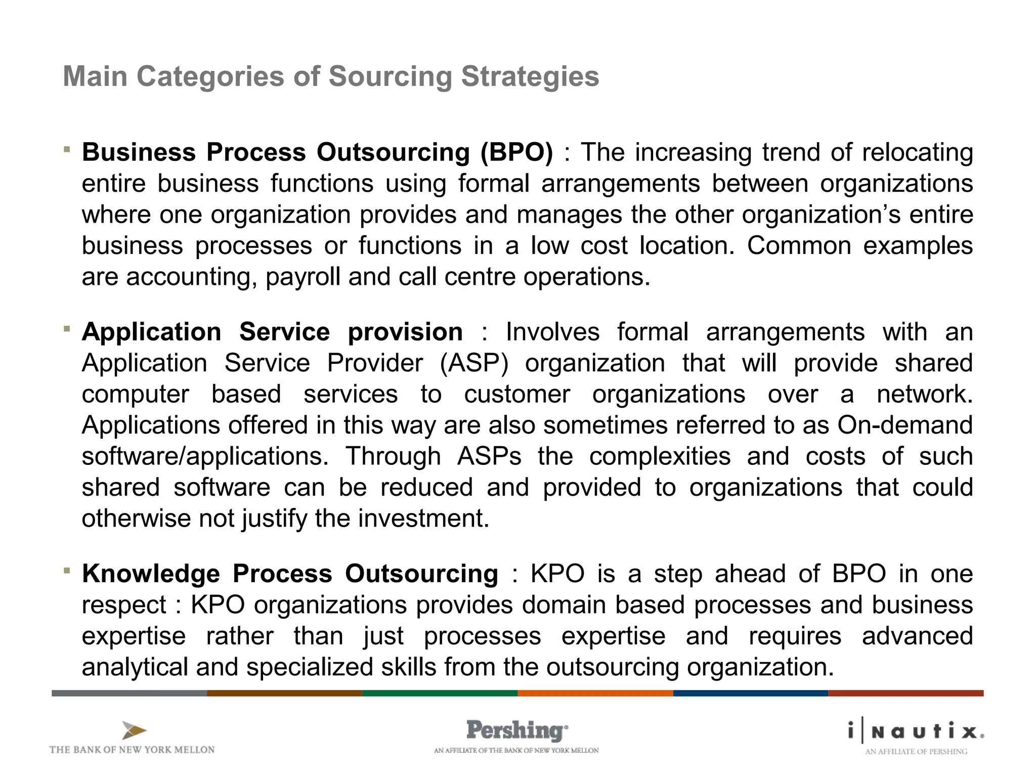 Main Categories of Sourcing Strategies
 Business Process Outsourcing (BPO) : The increasing trend of relocating
entire business functions using formal arrangements between organizations
where one organization provides and manages the other organization’s entire
business processes or functions in a low cost location. Common examples
are accounting, payroll and call centre operations.
 Application Service provision : Involves formal arrangements with an
Application Service Provider (ASP) organization that will provide shared
computer based services to customer organizations over a network.
Applications offered in this way are also sometimes referred to as On-demand
software/applications. Through ASPs the complexities and costs of such
shared software can be reduced and provided to organizations that could
otherwise not justify the investment.
 Knowledge Process Outsourcing : KPO is a step ahead of BPO in one
respect : KPO organizations provides domain based processes and business
expertise rather than just processes expertise and requires advanced
analytical and specialized skills from the outsourcing organization.
 