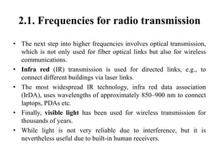 2.1. Frequencies for radio transmission
• The next step into higher frequencies involves optical transmission,
which is not only used for fiber optical links but also for wireless
communications.
• Infra red (IR) transmission is used for directed links, e.g., to
connect different buildings via laser links.
• The most widespread IR technology, infra red data association
(IrDA), uses wavelengths of approximately 850–900 nm to connect
laptops, PDAs etc.
• Finally, visible light has been used for wireless transmission for
thousands of years.
• While light is not very reliable due to interference, but it is
nevertheless useful due to built-in human receivers.
 