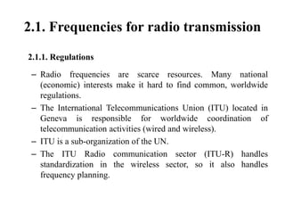2.1. Frequencies for radio transmission
2.1.1. Regulations
– Radio frequencies are scarce resources. Many national
(economic) interests make it hard to find common, worldwide
regulations.
– The International Telecommunications Union (ITU) located in
Geneva is responsible for worldwide coordination of
telecommunication activities (wired and wireless).
– ITU is a sub-organization of the UN.
– The ITU Radio communication sector (ITU-R) handles
standardization in the wireless sector, so it also handles
frequency planning.
 
