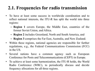 2.1. Frequencies for radio transmission
• To have at least some success in worldwide coordination and to
reflect national interests, the ITU-R has split the world into three
regions:
– Region 1 covers Europe, the Middle East, countries of the
former Soviet Union, and Africa.
– Region 2 includes Greenland, North and South America, and
– Region 3 comprises the Far East, Australia, and New Zealand.
• Within these regions, national agencies are responsible for further
regulations, e.g., the Federal Communications Commission (FCC)
in the US.
• Several nations have a common agency such as European
Conference for Posts and Telecommunications (CEPT) in Europe.
• To achieve at least some harmonization, the ITU-R holds, the World
Radio Conference (WRC), to periodically discuss and decide
frequency allocations for all three regions.
 