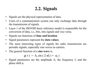 2.2. Signals
• Signals are the physical representation of data.
• Users of a communication system can only exchange data through
the transmission of signals.
• Layer 1 of the ISO/OSI basic reference model is responsible for the
conversion of data, i.e., bits, into signals and vice versa.
• Signals are functions of time and location.
• Signal parameters represent the data values.
• The most interesting types of signals for radio transmission are
periodic signals, especially sine waves as carriers.
• The general function of a sine wave is,
g( t ) = At sin ( 2 πft t + φt )
• Signal parameters are the amplitude A, the frequency f, and the
phase shift φ.
 