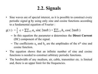 2.2. Signals
• Sine waves are of special interest, as it is possible to construct every
periodic signal g by using only sine and cosine functions according
to a fundamental equation of Fourier :
g( t ) =
1
2
c + 𝑛=1
∞
𝑎 𝑛 sin( 2πnft ) + 𝑛=1
∞
𝑏 𝑛 cos( 2πnft )
– In this equation the parameter c determines the Direct Current
(DC) component of the signal.
– The coefficients an and bn are the amplitudes of the nth sine and
cosine function.
• The equation shows that an infinite number of sine and cosine
functions is needed to construct arbitrary periodic functions.
• The bandwidth of any medium, air, cable, transmitter etc. is limited
and, there is an upper limit for the frequencies.
 