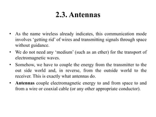 2.3. Antennas
• As the name wireless already indicates, this communication mode
involves ‘getting rid’ of wires and transmitting signals through space
without guidance.
• We do not need any ‘medium’ (such as an ether) for the transport of
electromagnetic waves.
• Somehow, we have to couple the energy from the transmitter to the
out side world and, in reverse, from the outside world to the
receiver. This is exactly what antennas do.
• Antennas couple electromagnetic energy to and from space to and
from a wire or coaxial cable (or any other appropriate conductor).
 