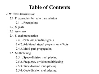 Table of Contents
2. Wireless transmission
2.1. Frequencies for radio transmission
2.1.1. Regulations
2.2. Signals
2.3. Antennas
2.4. Signal propagation
2.4.1. Path loss of radio signals
2.4.2. Additional signal propagation effects
2.4.3. Multi-path propagation
2.5. Multiplexing
2.5.1. Space division multiplexing
2.5.2. Frequency division multiplexing
2.5.3. Time division multiplexing
2.5.4. Code division multiplexing
 