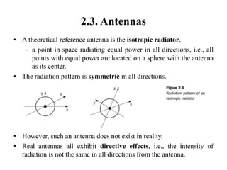 2.3. Antennas
• A theoretical reference antenna is the isotropic radiator,
– a point in space radiating equal power in all directions, i.e., all
points with equal power are located on a sphere with the antenna
as its center.
• The radiation pattern is symmetric in all directions.
• However, such an antenna does not exist in reality.
• Real antennas all exhibit directive effects, i.e., the intensity of
radiation is not the same in all directions from the antenna.
 