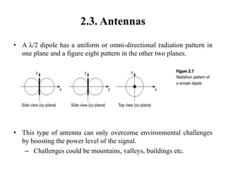 2.3. Antennas
• A λ/2 dipole has a uniform or omni-directional radiation pattern in
one plane and a figure eight pattern in the other two planes.
• This type of antenna can only overcome environmental challenges
by boosting the power level of the signal.
– Challenges could be mountains, valleys, buildings etc.
 