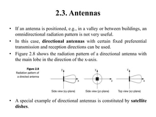 2.3. Antennas
• If an antenna is positioned, e.g., in a valley or between buildings, an
omnidirectional radiation pattern is not very useful.
• In this case, directional antennas with certain fixed preferential
transmission and reception directions can be used.
• Figure 2.8 shows the radiation pattern of a directional antenna with
the main lobe in the direction of the x-axis.
• A special example of directional antennas is constituted by satellite
dishes.
 