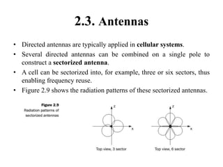 2.3. Antennas
• Directed antennas are typically applied in cellular systems.
• Several directed antennas can be combined on a single pole to
construct a sectorized antenna.
• A cell can be sectorized into, for example, three or six sectors, thus
enabling frequency reuse.
• Figure 2.9 shows the radiation patterns of these sectorized antennas.
 
