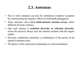 2.3. Antennas
• Two or more antennas can also be combined to improve reception
by counteracting the negative effects of multi-path propagation.
• These antennas, also called multi-element antenna arrays, allow
different diversity schemes.
• One such scheme is switched diversity or selection diversity,
where the receiver always uses the antenna element with the largest
output.
• Diversity combining constitutes a combination of the power of all
signals to produce gain.
• The phase is first corrected (co-phasing) to avoid cancellation.
 