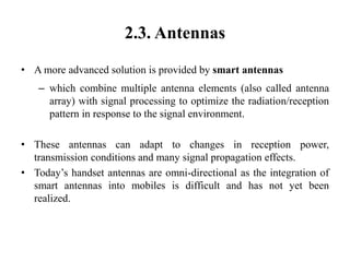 2.3. Antennas
• A more advanced solution is provided by smart antennas
– which combine multiple antenna elements (also called antenna
array) with signal processing to optimize the radiation/reception
pattern in response to the signal environment.
• These antennas can adapt to changes in reception power,
transmission conditions and many signal propagation effects.
• Today’s handset antennas are omni-directional as the integration of
smart antennas into mobiles is difficult and has not yet been
realized.
 