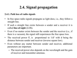 2.4. Signal propagation
2.4.1. Path loss of radio signals
• In free space radio signals propagate as light does, i.e., they follow a
straight line.
• If such a straight line exists between a sender and a receiver it is
called line-of-sight (LOS).
• Even if no matter exists between the sender and the receiver (i.e., if
there is a vacuum), the signal still experiences the free space loss.
• The received power Pr is proportional to 1/d2 with d being the
distance between sender and receiver (inverse square law).
• Even without any matter between sender and receiver, additional
parameters are important.
– The received power also depends on the wavelength and the gain
of receiver and transmitter antennas.
 