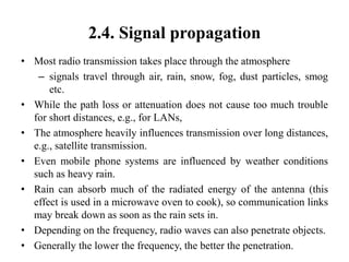2.4. Signal propagation
• Most radio transmission takes place through the atmosphere
– signals travel through air, rain, snow, fog, dust particles, smog
etc.
• While the path loss or attenuation does not cause too much trouble
for short distances, e.g., for LANs,
• The atmosphere heavily influences transmission over long distances,
e.g., satellite transmission.
• Even mobile phone systems are influenced by weather conditions
such as heavy rain.
• Rain can absorb much of the radiated energy of the antenna (this
effect is used in a microwave oven to cook), so communication links
may break down as soon as the rain sets in.
• Depending on the frequency, radio waves can also penetrate objects.
• Generally the lower the frequency, the better the penetration.
 