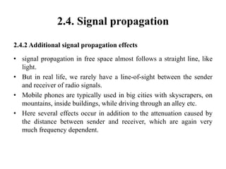 2.4. Signal propagation
2.4.2 Additional signal propagation effects
• signal propagation in free space almost follows a straight line, like
light.
• But in real life, we rarely have a line-of-sight between the sender
and receiver of radio signals.
• Mobile phones are typically used in big cities with skyscrapers, on
mountains, inside buildings, while driving through an alley etc.
• Here several effects occur in addition to the attenuation caused by
the distance between sender and receiver, which are again very
much frequency dependent.
 