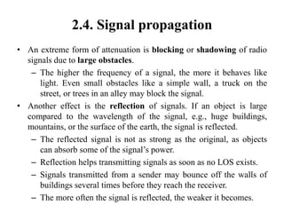 2.4. Signal propagation
• An extreme form of attenuation is blocking or shadowing of radio
signals due to large obstacles.
– The higher the frequency of a signal, the more it behaves like
light. Even small obstacles like a simple wall, a truck on the
street, or trees in an alley may block the signal.
• Another effect is the reflection of signals. If an object is large
compared to the wavelength of the signal, e.g., huge buildings,
mountains, or the surface of the earth, the signal is reflected.
– The reflected signal is not as strong as the original, as objects
can absorb some of the signal’s power.
– Reflection helps transmitting signals as soon as no LOS exists.
– Signals transmitted from a sender may bounce off the walls of
buildings several times before they reach the receiver.
– The more often the signal is reflected, the weaker it becomes.
 