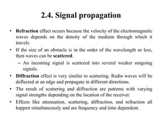 2.4. Signal propagation
• Refraction effect occurs because the velocity of the electromagnetic
waves depends on the density of the medium through which it
travels.
• If the size of an obstacle is in the order of the wavelength or less,
then waves can be scattered.
– An incoming signal is scattered into several weaker outgoing
signals.
• Diffraction effect is very similar to scattering. Radio waves will be
deflected at an edge and propagate in different directions.
• The result of scattering and diffraction are patterns with varying
signal strengths depending on the location of the receiver.
• Effects like attenuation, scattering, diffraction, and refraction all
happen simultaneously and are frequency and time dependent.
 