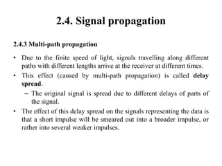 2.4. Signal propagation
2.4.3 Multi-path propagation
• Due to the finite speed of light, signals travelling along different
paths with different lengths arrive at the receiver at different times.
• This effect (caused by multi-path propagation) is called delay
spread.
– The original signal is spread due to different delays of parts of
the signal.
• The effect of this delay spread on the signals representing the data is
that a short impulse will be smeared out into a broader impulse, or
rather into several weaker impulses.
 