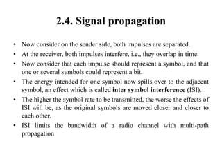 2.4. Signal propagation
• Now consider on the sender side, both impulses are separated.
• At the receiver, both impulses interfere, i.e., they overlap in time.
• Now consider that each impulse should represent a symbol, and that
one or several symbols could represent a bit.
• The energy intended for one symbol now spills over to the adjacent
symbol, an effect which is called inter symbol interference (ISI).
• The higher the symbol rate to be transmitted, the worse the effects of
ISI will be, as the original symbols are moved closer and closer to
each other.
• ISI limits the bandwidth of a radio channel with multi-path
propagation
 