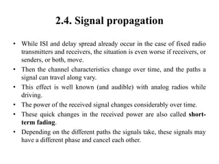 2.4. Signal propagation
• While ISI and delay spread already occur in the case of fixed radio
transmitters and receivers, the situation is even worse if receivers, or
senders, or both, move.
• Then the channel characteristics change over time, and the paths a
signal can travel along vary.
• This effect is well known (and audible) with analog radios while
driving.
• The power of the received signal changes considerably over time.
• These quick changes in the received power are also called short-
term fading.
• Depending on the different paths the signals take, these signals may
have a different phase and cancel each other.
 
