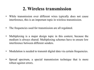 2. Wireless transmission
• While transmission over different wires typically does not cause
interference, this is an important topic in wireless transmission.
• The frequencies used for transmission are all regulated.
• Multiplexing is a major design topic in this context, because the
medium is always shared. Multiplexing schemes have to ensure low
interference between different senders.
• Modulation is needed to transmit digital data via certain frequencies.
• Spread spectrum, a special transmission technique that is more
robust against errors.
 