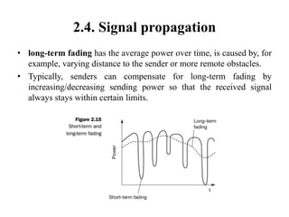 2.4. Signal propagation
• long-term fading has the average power over time, is caused by, for
example, varying distance to the sender or more remote obstacles.
• Typically, senders can compensate for long-term fading by
increasing/decreasing sending power so that the received signal
always stays within certain limits.
 