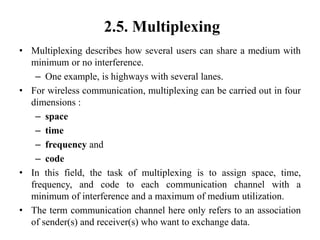 2.5. Multiplexing
• Multiplexing describes how several users can share a medium with
minimum or no interference.
– One example, is highways with several lanes.
• For wireless communication, multiplexing can be carried out in four
dimensions :
– space
– time
– frequency and
– code
• In this field, the task of multiplexing is to assign space, time,
frequency, and code to each communication channel with a
minimum of interference and a maximum of medium utilization.
• The term communication channel here only refers to an association
of sender(s) and receiver(s) who want to exchange data.
 