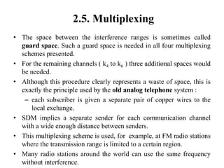 2.5. Multiplexing
• The space between the interference ranges is sometimes called
guard space. Such a guard space is needed in all four multiplexing
schemes presented.
• For the remaining channels ( k4 to k6 ) three additional spaces would
be needed.
• Although this procedure clearly represents a waste of space, this is
exactly the principle used by the old analog telephone system :
– each subscriber is given a separate pair of copper wires to the
local exchange.
• SDM implies a separate sender for each communication channel
with a wide enough distance between senders.
• This multiplexing scheme is used, for example, at FM radio stations
where the transmission range is limited to a certain region.
• Many radio stations around the world can use the same frequency
without interference.
 