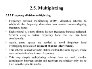 2.5. Multiplexing
2.5.2 Frequency division multiplexing
• Frequency division multiplexing (FDM) describes schemes to
subdivide the frequency dimension into several non-overlapping
frequency bands.
• Each channel ki is now allotted its own frequency band as indicated.
Senders using a certain frequency band can use this band
continuously.
• Again, guard spaces are needed to avoid frequency band
overlapping (also called adjacent channel interference).
• This scheme is used for radio stations within the same region, where
each radio station has its own frequency.
• This very simple multiplexing scheme does not need complex
coordination between sender and receiver: the receiver only has to
tune in to the specific sender.
 