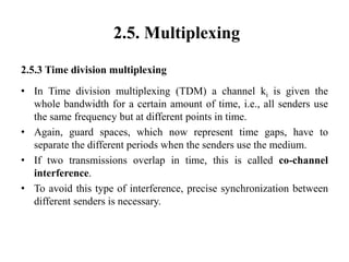 2.5. Multiplexing
2.5.3 Time division multiplexing
• In Time division multiplexing (TDM) a channel ki is given the
whole bandwidth for a certain amount of time, i.e., all senders use
the same frequency but at different points in time.
• Again, guard spaces, which now represent time gaps, have to
separate the different periods when the senders use the medium.
• If two transmissions overlap in time, this is called co-channel
interference.
• To avoid this type of interference, precise synchronization between
different senders is necessary.
 