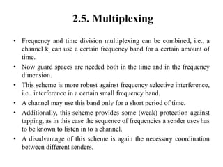 2.5. Multiplexing
• Frequency and time division multiplexing can be combined, i.e., a
channel ki can use a certain frequency band for a certain amount of
time.
• Now guard spaces are needed both in the time and in the frequency
dimension.
• This scheme is more robust against frequency selective interference,
i.e., interference in a certain small frequency band.
• A channel may use this band only for a short period of time.
• Additionally, this scheme provides some (weak) protection against
tapping, as in this case the sequence of frequencies a sender uses has
to be known to listen in to a channel.
• A disadvantage of this scheme is again the necessary coordination
between different senders.
 