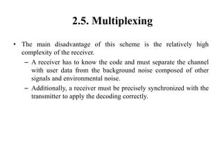2.5. Multiplexing
• The main disadvantage of this scheme is the relatively high
complexity of the receiver.
– A receiver has to know the code and must separate the channel
with user data from the background noise composed of other
signals and environmental noise.
– Additionally, a receiver must be precisely synchronized with the
transmitter to apply the decoding correctly.
 