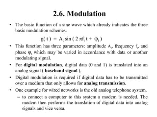 2.6. Modulation
• The basic function of a sine wave which already indicates the three
basic modulation schemes.
g( t ) = At sin ( 2 πft t + φt )
• This function has three parameters: amplitude At, frequency ft, and
phase φt which may be varied in accordance with data or another
modulating signal.
• For digital modulation, digital data (0 and 1) is translated into an
analog signal ( baseband signal ).
• Digital modulation is required if digital data has to be transmitted
over a medium that only allows for analog transmission.
• One example for wired networks is the old analog telephone system.
– to connect a computer to this system a modem is needed. The
modem then performs the translation of digital data into analog
signals and vice versa.
 