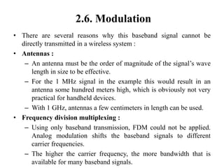 2.6. Modulation
• There are several reasons why this baseband signal cannot be
directly transmitted in a wireless system :
• Antennas :
– An antenna must be the order of magnitude of the signal’s wave
length in size to be effective.
– For the 1 MHz signal in the example this would result in an
antenna some hundred meters high, which is obviously not very
practical for handheld devices.
– With 1 GHz, antennas a few centimeters in length can be used.
• Frequency division multiplexing :
– Using only baseband transmission, FDM could not be applied.
Analog modulation shifts the baseband signals to different
carrier frequencies.
– The higher the carrier frequency, the more bandwidth that is
available for many baseband signals.
 