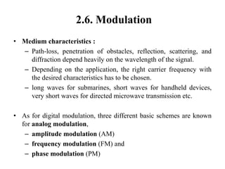 2.6. Modulation
• Medium characteristics :
– Path-loss, penetration of obstacles, reflection, scattering, and
diffraction depend heavily on the wavelength of the signal.
– Depending on the application, the right carrier frequency with
the desired characteristics has to be chosen.
– long waves for submarines, short waves for handheld devices,
very short waves for directed microwave transmission etc.
• As for digital modulation, three different basic schemes are known
for analog modulation,
– amplitude modulation (AM)
– frequency modulation (FM) and
– phase modulation (PM)
 