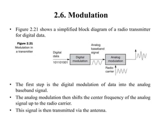 2.6. Modulation
• Figure 2.21 shows a simplified block diagram of a radio transmitter
for digital data.
• The first step is the digital modulation of data into the analog
baseband signal.
• The analog modulation then shifts the center frequency of the analog
signal up to the radio carrier.
• This signal is then transmitted via the antenna.
 