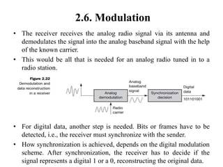 2.6. Modulation
• The receiver receives the analog radio signal via its antenna and
demodulates the signal into the analog baseband signal with the help
of the known carrier.
• This would be all that is needed for an analog radio tuned in to a
radio station.
• For digital data, another step is needed. Bits or frames have to be
detected, i.e., the receiver must synchronize with the sender.
• How synchronization is achieved, depends on the digital modulation
scheme. After synchronization, the receiver has to decide if the
signal represents a digital 1 or a 0, reconstructing the original data.
 
