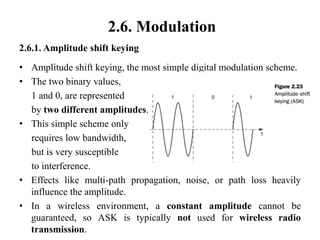 2.6. Modulation
2.6.1. Amplitude shift keying
• Amplitude shift keying, the most simple digital modulation scheme.
• The two binary values,
1 and 0, are represented
by two different amplitudes.
• This simple scheme only
requires low bandwidth,
but is very susceptible
to interference.
• Effects like multi-path propagation, noise, or path loss heavily
influence the amplitude.
• In a wireless environment, a constant amplitude cannot be
guaranteed, so ASK is typically not used for wireless radio
transmission.
 