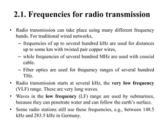 2.1. Frequencies for radio transmission
• Radio transmission can take place using many different frequency
bands. For traditional wired networks,
– frequencies of up to several hundred kHz are used for distances
up to some km with twisted pair copper wires,
– while frequencies of several hundred MHz are used with coaxial
cable.
– Fiber optics are used for frequency ranges of several hundred
THz.
• Radio transmission starts at several kHz, the very low frequency
(VLF) range. These are very long waves.
• Waves in the low frequency (LF) range are used by submarines,
because they can penetrate water and can follow the earth’s surface.
• Some radio stations still use these frequencies, e.g., between 148.5
kHz and 283.5 kHz in Germany.
 
