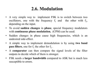 2.6. Modulation
• A very simple way to implement FSK is to switch between two
oscillators, one with the frequency f1 and the other with f2,
depending on the input.
• To avoid sudden changes in phase, special frequency modulators
with continuous phase modulation, (CPM) can be used.
• Sudden changes in phase cause high frequencies, which is an
undesired side-effect.
• A simple way to implement demodulation is by using two band
pass filters, one for f1 the other for f2 .
• A comparator can then compare the signal levels of the filter
outputs to decide which of them is stronger.
• FSK needs a larger bandwidth compared to ASK but is much less
susceptible to errors.
 