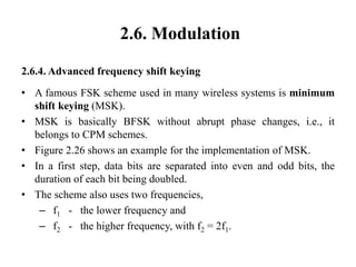 2.6. Modulation
2.6.4. Advanced frequency shift keying
• A famous FSK scheme used in many wireless systems is minimum
shift keying (MSK).
• MSK is basically BFSK without abrupt phase changes, i.e., it
belongs to CPM schemes.
• Figure 2.26 shows an example for the implementation of MSK.
• In a first step, data bits are separated into even and odd bits, the
duration of each bit being doubled.
• The scheme also uses two frequencies,
– f1 - the lower frequency and
– f2 - the higher frequency, with f2 = 2f1.
 