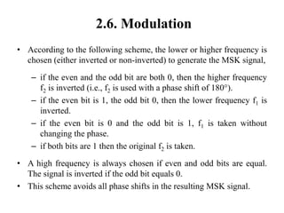 2.6. Modulation
• According to the following scheme, the lower or higher frequency is
chosen (either inverted or non-inverted) to generate the MSK signal,
– if the even and the odd bit are both 0, then the higher frequency
f2 is inverted (i.e., f2 is used with a phase shift of 180°).
– if the even bit is 1, the odd bit 0, then the lower frequency f1 is
inverted.
– if the even bit is 0 and the odd bit is 1, f1 is taken without
changing the phase.
– if both bits are 1 then the original f2 is taken.
• A high frequency is always chosen if even and odd bits are equal.
The signal is inverted if the odd bit equals 0.
• This scheme avoids all phase shifts in the resulting MSK signal.
 
