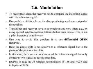 2.6. Modulation
• To reconstruct data, the receiver has to compare the incoming signal
with the reference signal.
• One problem of this scheme involves producing a reference signal at
the receiver.
• Transmitter and receiver have to be synchronized very often, e.g., by
using special synchronization patterns before user data arrives or via
a pilot frequency as reference.
• One way to avoid this problem is to use differential QPSK
(DQPSK).
• Here the phase shift is not relative to a reference signal but to the
phase of the previous two bits.
• In this case, the receiver does not need the reference signal but only
compares two signals to reconstruct data.
• DQPSK is used in US wireless technologies IS-136 and PACS and
in Japanese PHS.
 