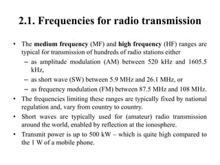 2.1. Frequencies for radio transmission
• The medium frequency (MF) and high frequency (HF) ranges are
typical for transmission of hundreds of radio stations either
– as amplitude modulation (AM) between 520 kHz and 1605.5
kHz,
– as short wave (SW) between 5.9 MHz and 26.1 MHz, or
– as frequency modulation (FM) between 87.5 MHz and 108 MHz.
• The frequencies limiting these ranges are typically fixed by national
regulation and, vary from country to country.
• Short waves are typically used for (amateur) radio transmission
around the world, enabled by reflection at the ionosphere.
• Transmit power is up to 500 kW – which is quite high compared to
the 1 W of a mobile phone.
 