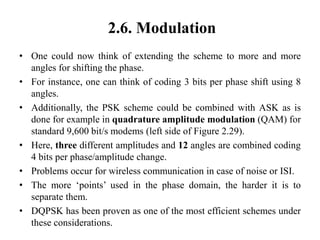 2.6. Modulation
• One could now think of extending the scheme to more and more
angles for shifting the phase.
• For instance, one can think of coding 3 bits per phase shift using 8
angles.
• Additionally, the PSK scheme could be combined with ASK as is
done for example in quadrature amplitude modulation (QAM) for
standard 9,600 bit/s modems (left side of Figure 2.29).
• Here, three different amplitudes and 12 angles are combined coding
4 bits per phase/amplitude change.
• Problems occur for wireless communication in case of noise or ISI.
• The more ‘points’ used in the phase domain, the harder it is to
separate them.
• DQPSK has been proven as one of the most efficient schemes under
these considerations.
 
