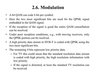 2.6. Modulation
• A 64 QAM can code 6 bit per symbol.
• Here the two most significant bits are used for the QPSK signal
embedded in the QAM signal.
• If the reception of the signal is good the entire QAM constellation
can be resolved.
• Under poor reception conditions, e.g., with moving receivers, only
the QPSK portion can be resolved.
• A high priority data stream in DVB-T is coded with QPSK using the
two most significant bits.
• The remaining 4 bits represent low priority data.
– For TV this could mean that the standard resolution data stream
is coded with high priority, the high resolution information with
low priority.
– If the signal is distorted, at least the standard TV resolution can
be received.
 
